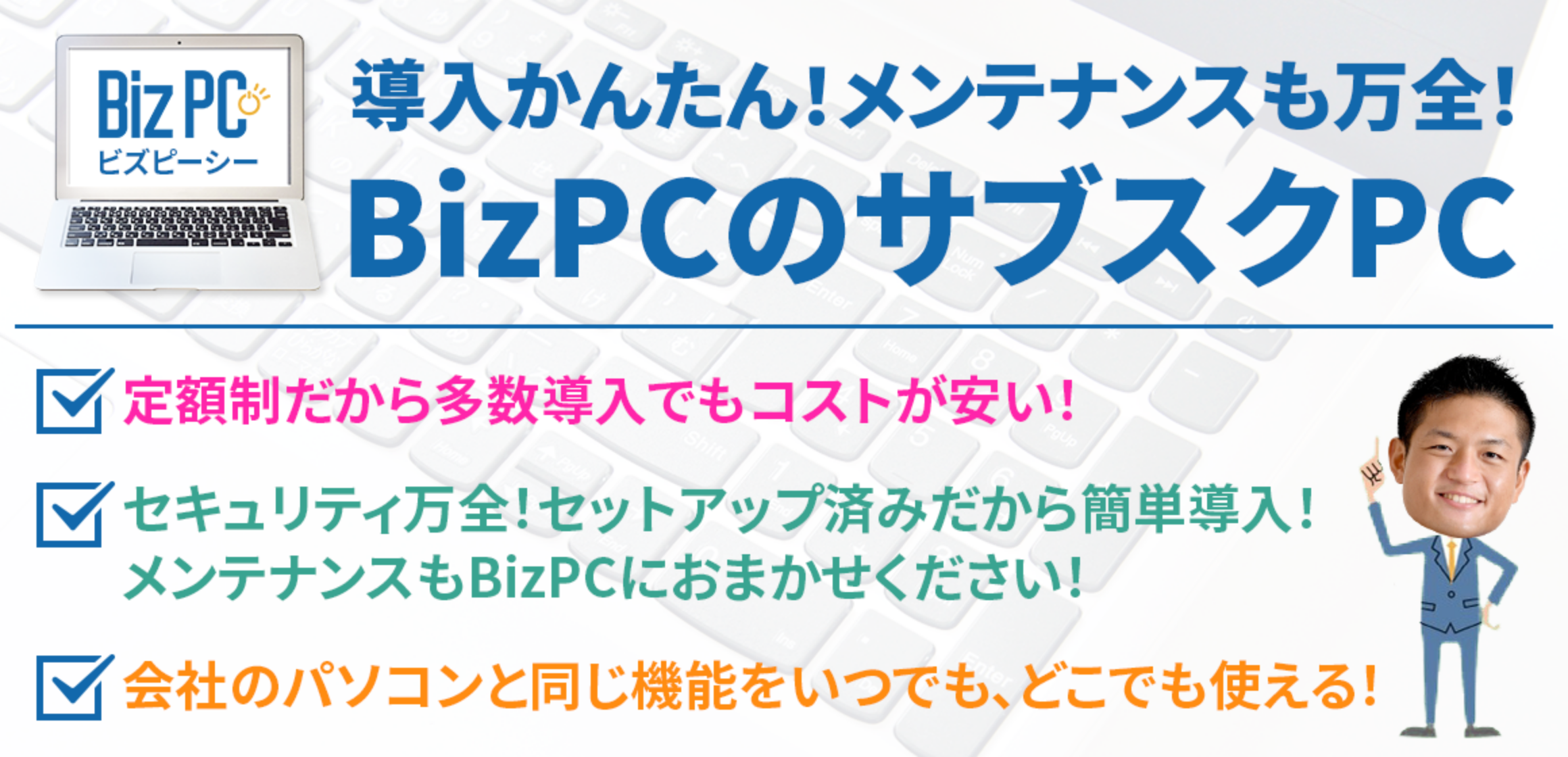 導入簡単！メンテナンスも万全！BizPCのサブスクPC「定額制だから多数導入でもコストが安い」「セキュリティ万全！セットアップ済みだから簡単導入！メンテナンスもBizPCにおまかせください！」「会社のパソコンと同じ機能をいつでも、どこでも使える！」