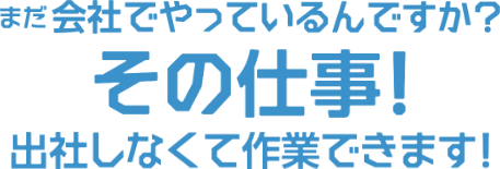 まだ会社でやっているんですか？その仕事！出社しなくても作業できます！